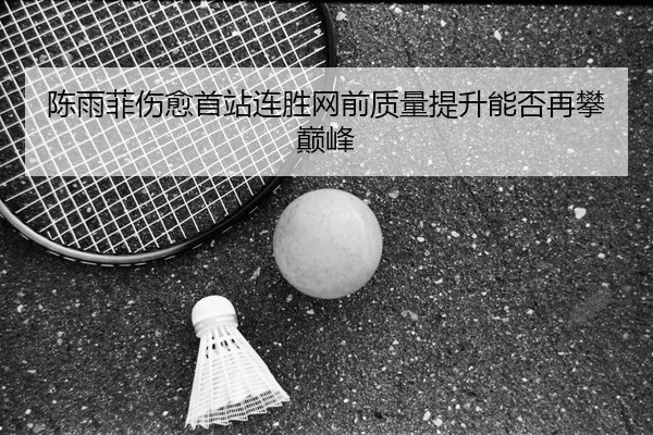 陈雨菲伤愈首站连胜网前质量提升能否再攀巅峰