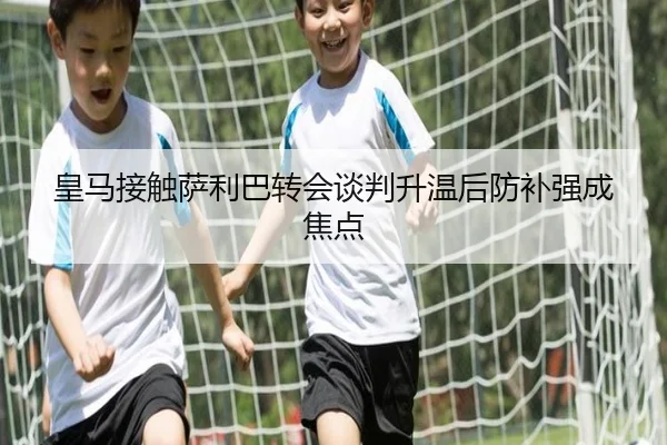 皇马接触萨利巴转会谈判升温后防补强成焦点